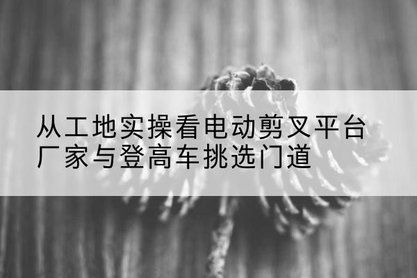 金牛电动剪叉升降平台厂家-从工地实操看电动剪叉平台厂家与登高车挑选门道