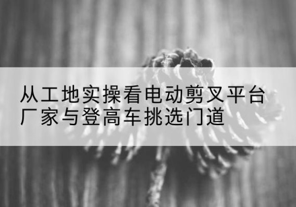 金牛电动剪叉升降平台厂家-从工地实操看电动剪叉平台厂家与登高车挑选门道